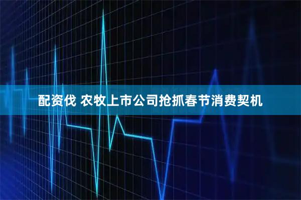 配资伐 农牧上市公司抢抓春节消费契机