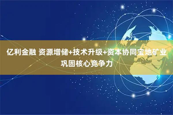 亿利金融 资源增储+技术升级+资本协同宝地矿业巩固核心竞争力